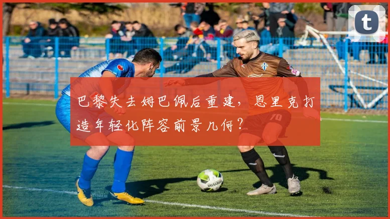 巴黎失去姆巴佩后重建，恩里克打造年轻化阵容前景几何？