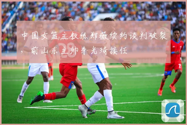 中国女篮主教练郑薇续约谈判破裂，前山东主帅李光琦接任