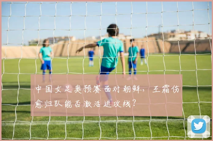 中国女足奥预赛面对朝鲜,王霜伤愈归队能否激活进攻线?
