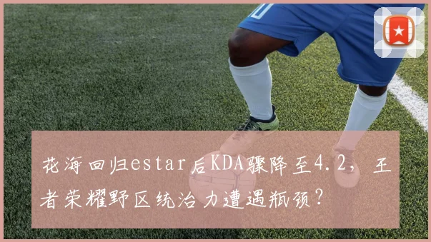 花海回归estar后KDA骤降至4.2，王者荣耀野区统治力遭遇瓶颈？