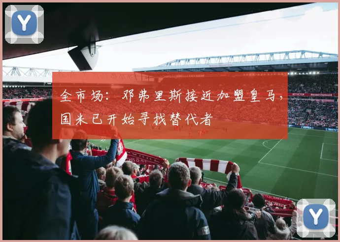 全市场:邓弗里斯接近加盟皇马,国米已开始寻找替代者