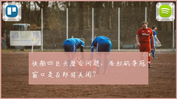 快船四巨头磨合问题，洛杉矶争冠窗口是否即将关闭？